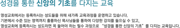 성경을 통한 신앙의 기초를 다지는 교육 명성교회에서는 등록하시는 성도들을 위해 새가족 교육과정을 운영하고 있습니다. 기본에서 수준 있는 영역까지 훌륭하신 목사님들을 통하여 다양한 강의를 들으실 수 있고,명성교회에 등록하시는 성도라면 꼭 들어야 하는 필수 과정으로 성경을 통한 신앙의 기초를 다지는 교육입니다.