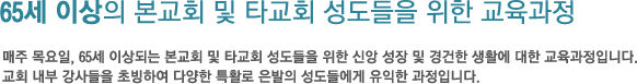 65세 이상의 본교회 및 타교회 성도들을 위한 교육과정 매주 목요일, 65세 이상되는 본교회 및 타교회 성도들을 위한 신앙 성장 및 경건한 생활에 대한 교육과정입니다. 교회 내부 강사들을 초빙하여 다양한 특활로 은발의 성도들에게 유익한 과정입니다.