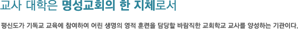 교사 대학은 명성교회의 한 지체로서 평신도가 기독교 교육에 참여하여 어린 생명의 영적 훈련을 담당할 바람직한 교회학교 교사를 양성하는 기관이다.