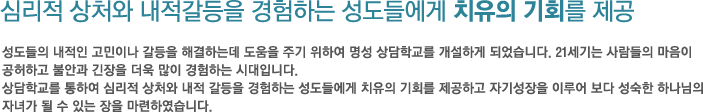 심리적 상처와 내적갈등을 경험하는 성도들에게 치유의 기회를 제공- 성도들의 내적인 고민이나 갈등을 해결하는데 도움을 주기 위하여 명성 상담학교를 개설하게 되었습니다. 21세기는 사람들의 마음이 공허하고 불안과 긴장을 더욱 많이 경험하는 시대입니다. 상담학교를 통하여 심리적 상처와 내적 갈등을 경험하는 성도들에게 치유의 기회를 제공하고 자기성장을 이루어 보다 성숙한 하나님의 자녀가 될 수 있는 장을 마련하였습니다.