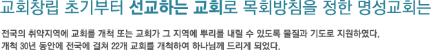 교회창립 초기부터 선교하는 교회로 목회방침을 정한 명성교회는-전국의 취약지역에 교회를 개척 또는 교회가 그 지역에 뿌리를 내릴 수 있도록 물질과 기도로 지원하였다.개척 30년 동안에 전국에 걸쳐 22개 교회를 개척하여 하나님께 드리게 되었다. 교회창립 초기부터 선교하는 교회로 목회방침을 정한 명성교회는-전국의 취약지역에 교회를 개척 또는 교회가 그 지역에 뿌리를 내릴 수 있도록 물질과 기도로 지원하였다.개척 30년 동안에 전국에 걸쳐 22개 교회를 개척하여 하나님께 드리게 되었다.
