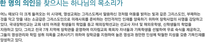 한 명의 의인을 찾으시는 하나님의 목소리가-어느 때보다 더 크게 들려오는 이 시대에, 명성교회는 그리스도께서 말씀하신 것처럼 어둠을 밝히는 빛과 같은 그리스도인, 부패하는 것을 막고 맛을 내는 소금같은 그리스도인으로 미래사회를 준비하는 전인격적인 인재를 양육하기 위하여 장학사업의 사명을 감당하고 있다. 국내장학 선교는 교회 내의 어려운 학생들의 학업을 돕고 해외장학선교는 선교사 자녀 및 해외유학생, 신학생들의 학업을 지원하고 있다. 그리고 전국 7개 지역에 장학관을 운영하여 미자립교회 목회자 자녀들과 기독학생을 선발하여 무료 숙식을 제공하고, 그들의 영성관리와 학업 성취 의욕을 고취시키기 위하여 장학금을 지원하여 높은 영성과 원만한 인성에 탁월한 지성을 갖춘 기독인재를 양성하고 있다. 한 명의 의인을 찾으시는 하나님의 목소리가-어느 때보다 더 크게 들려오는 이 시대에, 명성교회는 그리스도께서 말씀하신 것처럼 어둠을 밝히는 빛과 같은 그리스도인, 부패하는 것을 막고 맛을 내는 소금같은 그리스도인으로 미래사회를 준비하는 전인격적인 인재를 양육하기 위하여 장학사업의 사명을 감당하고 있다. 국내장학 선교는 교회 내의 어려운 학생들의 학업을 돕고 해외장학선교는 선교사 자녀 및 해외유학생, 신학생들의 학업을 지원하고 있다. 그리고 전국 7개 지역에 장학관을 운영하여 미자립교회 목회자 자녀들과 기독학생을 선발하여 무료 숙식을 제공하고, 그들의 영성관리와 학업 성취 의욕을 고취시키기 위하여 장학금을 지원하여 높은 영성과 원만한 인성에 탁월한 지성을 갖춘 기독인재를 양성하고 있다.