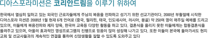 디아스포라미션은 코리안드림을 이루기 위하여 - 한국에서 열심히 일하고 있는 외국인 근로자들에게 주님의 복음을 전파하고 섬기기 위한 선교기관이다. 2000년 부활절에 시작한 디아스포라 미션은 2008년 1월 현재 6개 언어로 (중국, 필리핀, 태국, 인도네시아, 러시아, 몽골) 약 250여 명이 매주일 예배를 드리고 있으며, 이들에게 복음전파와 제자 양육, 한국어 교육등 다양한 활동을 하고 있다. 결혼식을 올리지 못한 이들에게는 합동결혼식을 올려주고 있으며, 아울러 효과적인 영성프로그램의 진행으로 믿음이 많이 성장해 나가고 있다. 또한 이들이 본국에 돌아가서도 현지 교회 및 선교사들과의 계속적인 연결을 통하여 신앙생활을 잘할 수 있도록 도와주고 있다