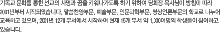 기독교 문화를 통한 선교의 사명과 꿈을 키워나가도록 하기 위하여 당회장 목사님이 방침에 따라 2001년부터 시작되었습니다. 말씀찬양부문, 예술부문, 인문과학부문, 영상언론부문의 학교로 나누어 교육하고 있으며, 2001년 12개 부서에서 시작하여 현재 15개 부서 약 1,000여명의 학생들이 참여하고 있습니다.