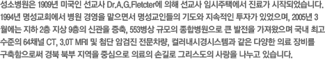 성소병원은 1909년 미국인 선교사 Dr.A.G.Fletcter에 의해 선교사 임시주택에서 진료가 시작되었습니다. 1994년 명성교회에서 병원 경영을 맡으면서 명성교인들의 기도와 지속적인 투자가 있었으며, 2005년 3월에는 지하 2층 지상 9층의 신관을 증축, 553병상 규모의 종합병원으로 큰 발전을 가져왔으며 국내 최고 수준의 64채널 CT, 3.0T MRI 및 첨단 암검진 전문차량, 컬러내시경시스템과 같은 다양한 의료 장비를 구축함으로써 경북 북부 지역을 중심으로 의료의 손길로 그리스도의 사랑을 나누고 있습니다.