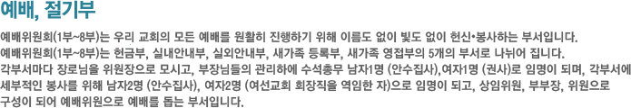 예배위원회-예배위원회(1부~8부)는 우리 교회의 모든 예배를 원활히 진행하기 위해 이름도 없이 빛도 없이 헌신•봉사하는 부서입니다.예배위원회(1부~8부)는 헌금부, 실내안내부, 실외안내부, 새가족 등록부, 새가족 영접부의 5개의 부서로 나뉘어 집니다.각부서마다 장로님을
위원장으로
모시고, 부장님들의 관리하에 수석총무 남자1명 (안수집사),여자1명 (권사)로 임명이 되며, 각부서에 세부적인 봉사를 위해 남자2명 (안수집사), 여자2명 (여선교회 회장직을 역임한 자)으로 임명이 되고, 상임위원, 부부장, 위원으로 구성이 되어 예배위원으로 예배를 돕는 부서입니다. 예배위원회-예배위원회(1부~8부)는 우리 교회의 모든 예배를 원활히 진행하기 위해 이름도 없이 빛도 없이 헌신•봉사하는 부서입니다.예배위원회(1부~8부)는 헌금부, 실내안내부, 실외안내부, 새가족 등록부, 새가족 영접부의 5개의 부서로 나뉘어 집니다.각부서마다 장로님을
위원장으로
모시고, 부장님들의 관리하에 수석총무 남자1명 (안수집사),여자1명 (권사)로 임명이 되며, 각부서에 세부적인 봉사를 위해 남자2명 (안수집사), 여자2명 (여선교회 회장직을 역임한 자)으로 임명이 되고, 상임위원, 부부장, 위원으로 구성이 되어 예배위원으로 예배를 돕는 부서입니다.