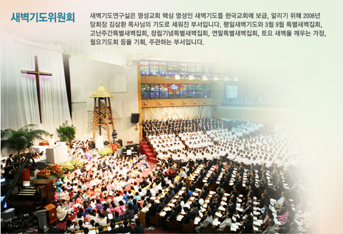 새벽기도위원회-새벽기도연구실은 명성교회 핵심 영성인 새벽기도를 한국교회에 보급, 알리기 위해 2006년 당회장 김삼환 목사님의 기도로 세워진 부서입니다. 평일새벽기도와 3월 9월 특별새벽집회, 고난주간특별새벽집회, 창립기념특별새벽집회, 연말특별새벽집회, 토요 새벽을 깨우는
가정, 월요기도회 등을 기획, 주관하는 부서입니다.