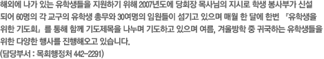 해외에 나가 있는 유학생들을 지원하기 위해 2007년도에 당회장 목사님의 지시로 학생 봉사부가 신설되어 60명의 각 교구의 유학생 총무와 30여명의 임원들이 섬기고 있으며 매월 한 달에 한번 『유학생을 위한 기도회』를 통해 함께 기도제목을 나누며 기도하고 있으며 여름, 겨울방학 중 귀국하는 유학생들을 위한 다양한 행사를 진행해오고 있습니다. (담당부서 : 목회행정처 442-2291)