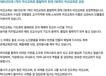 1981년도에 1개의 여선교회로 출발하여 현재 158개의 여선교회로 성장여선교회는 1981년도에 1개의 여선교회로 출발하여 현재 158개의 여선교회로 성장하였습니다. 여선교회의 구성은 연령별로 교구지역에 의해 소속되며 여선교회의 이름은 성경속의 인물들로 이루어져 있습니다. 여선교회는 기도회와 월례회로 모여 예배와 친교의 시간을 가지고 농어촌 미자립교회와 해외 선교사님의 기도의 동역자, 물질의 협력자가 되어 돕고 있습니다. 그 외에도 홀로 사시는 노인분들을 위해서 반찬을 만들어 배달해 드리리도 하며은혜교육관식당,
베들레헴 식당, 성미봉사를 매주 하고 있습니다,바자회를 통하여 어려운 이웃을 도우며 지역사회의 본이 되고 또한 열심히 기도하고 말씀으로 무장하며, 가정에서는 아내로서, 어머니로서의 역할을 잘 감당하는 현숙한 여선교회가 되길 원합니다. 봉사의 손길이 힘찬 여선교회, 온 세계를 선교의 그물 속으로 인도하는 여선교회,하나님께서 불러주신 사명을 잘 감당토록 힘쓰는 여선교회입니다.