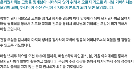 은퇴권사회는 고령을 핑계삼아 나태하지 않기 위해서 오로지 기도로 하나님 기뻐하시는 모임이 되며, 하나님이 주신 건강에 감사하며 본보기 되기 위한 모임입니다. 특별히 권사 직분으로 교회를 섬기고 봉사를 열심히 하다 만70세가 되어 은퇴권사회로 모여서 매월 월례회를 통해서 기도와 교제와 친교를 통해서 하나님께 기뻐하는 모임이 되기 위해서 매월 모입니다. 건강 주심을 감사하며 마지막 생애를 감사하며 교회에 믿음의 어머니로써의 역할을 잘 감당할 수 있도록 기도합니다. 매월 넷째주 화요일 오전 10:30에 월례회,
매월 2회씩 라인댄스, 봄, 가을 야외예배를 통해서 은퇴권사회가 활발히 활동하고 있습니다. 주님이 주신 건강을 통해서 마지막까지 주의 성전에서 기도의 불씨를 끄지 않는 은퇴 권사회가 되기를 기도합니다.