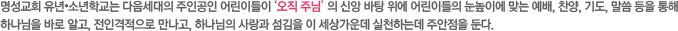 명성교회 유년•소년학교는 다음세대의 주인공인 어린이들이 ‘오직 주님’ 의 신앙 바탕 위에 어린이들의 눈높이에 맞는 예배, 찬양, 기도, 말씀 등을 통해 하나님을 바로 알고, 전인격적으로 만나고, 하나님의 사랑과 섬김을 이 세상가운데 실천하는데 주안점을 둔다. 명성교회 유년•소년학교는 다음세대의 주인공인 어린이들이 ‘오직 주님’ 의 신앙 바탕 위에 어린이들의 눈높이에 맞는 예배, 찬양, 기도, 말씀 등을 통해 하나님을 바로 알고, 전인격적으로 만나고, 하나님의 사랑과 섬김을 이 세상가운데 실천하는데 주안점을 둔다.
