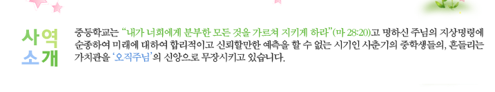 사역소개-중등학교는 “내가 너희에게 분부한 모든 것을 가르쳐 지키게 하라”(마 28:20)고 명하신 주님의 지상명령에 순종하여 미래에
대하여 합리적이고 신뢰할만한 예측을 할 수 없는 시기인 사춘기의 중학생들의, 흔들리는 가치관을‘오직주님’의 신앙으로 무장시키고 있습니다.