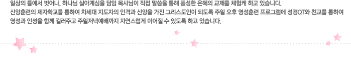 일상의 틀에서 벗어나, 하나님 살아계심을 담임 목사님이 직접 말씀을 통해 풍성한 은혜의 교제를 체험케 하고 있습니다. 신앙훈련의 제자학교를 통하여 차세대 지도자의 인격과 신앙을 가진 그리스도인이 되도록 주일 오후 영성훈련 프로그램에 성경QT와 친교를 통하여 영성과 인성을 함께 길러주고 주일저녁예배까지 자연스럽게 이어질 수 있도록 하고 있습니다.