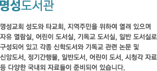 명성도서관-명성교회 성도와 타교회, 지역주민을 위하여 열려 있으며자유 열람실, 어린이 도서실, 기독교 도서실, 일반 도서실로구성되어 있고 각종 신학도서와 기독교 관련 논문 및 신앙도서, 정기간행물, 일반도서, 어린이 도서, 시청각 자료 등 다양한 국내외 자료들이 준비되어 있습니다.