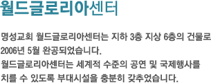 월드글로리아센터-명성교회 월드글로리아센터는 지하 3층 지상 6층의 건물로 2006년 5월 완공되었습니다.월드글로리아센터는 세계적 수준의 공연 및 국제행사를치를 수 있도록 부대시설을 충분히 갖추었습니다.