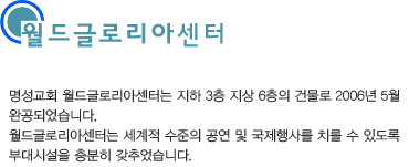 월드글로리아센터-명성교회 월드글로리아센터는 지하 3층, 지상 6층의 건물로 2006년 5월 완공되었습니다. 월드글로리아센터는 세계적인 수준의 공연 및 국제행사를 치를 수 있도록 부대시설을 충분히 갖추었습니다.