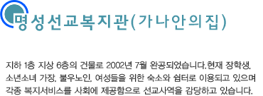 지하 1층, 지상 6층의 건물로 2002년 7월 완공되었습니다. 현재 장학생, 소년소녀 가장, 불우노인, 여성들을 위한 숙소와 쉼터로 이용되고 있으며 각 종 복지서비스를 사회에 제공함으로 선교사역을 감당하고 있습니다.