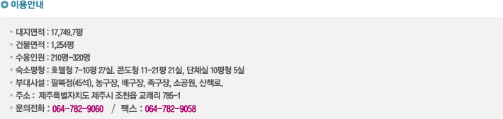 이용안내 - 대지면적 : 17,749.7평
건물면적 : 1,254평
수용인원 : 210명-320명
숙소평형 : 호텔형 7-10평 27실. 콘도형 11-21평 21실, 단체실 10평형 5실
부대시설 : 팔복정(45석), 농구장, 배구장, 족구장, 소공원, 산책로.
주소 :  제주특별자치도 제주시 조천읍 교래리 785-1 
문의전화 : 064-782-9060   /  팩스 : 064-782-9058