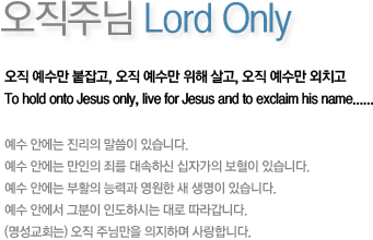 오직주님 Only Lord-오직 예수만 붙잡고, 오직 예수만 위해 살고, 오직 예수만 외치고 To only hold onto Jesus, live for Jesus and to exclaim his name......예수 안에는 진리의 말씀이 있습니다. 예수 안에는 만인의 죄를 대속하신 십자가의 보혈이 있습니다.예수 안에는 부활의 능력과 영원한 새 생명이 있습니다.예수 안에서 그분이 인도하시는 대로 따라갑니다.(명성교회는) 오직 주님만을 의지하며 사랑합니다.