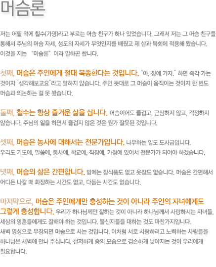 머슴론-저는 어릴 적에 철수(가명)라고 부르는 머슴 친구가 하나 있었습니다. 그래서 저는 그 머슴 친구를 통해서 주님의 머슴 자세, 성도의 자세가 무엇인지를 배웠고 제 삶과 목회에 적용해 왔습니다. 이것을 저는 “머슴론”이라 말하곤 합니다. 첫째, 머슴은 주인에게 절대 복종한다는 것입니다.“야, 장에 가자.” 하면 즉각 가는 것이지 “생각해보고요”라고 말하지 않습니다.주인 뜻대로 그 머슴이 움직이는 것이지 한 번도 머슴과 의논하는 걸 못 봤습니다.둘째, 철수는 항상 즐거운 삶을 삽니다.머슴이어도 즐겁고, 근심하지 않고, 걱정하지 않습니다. 주님의 일을 하면서 즐겁지 않은 것은 뭔가 잘못된 것입니다.셋째, 머슴은 농사에 대해서는 전문가입니다. 나무하는 일도 도사급입니다.우리도 기도에, 말씀에, 봉사에, 학교에, 직장에, 가정에 있어서 전문가가 되어야 하겠습니다.넷째, 머슴의 삶은 간편합니다. 방에는 장식품도 없고 옷장도 없습니다. 머슴은 간편해서 어디든 나갈 때 화장하는 시간도 없고, 다듬는 시간도 없습니다.마지막으로, 머슴은 주인에게만 충성하는 것이 아니라 주인의 자녀에게도 그렇게 충성합니다. 우리가 하나님께만 잘하는 것이 아니라 하나님께서 사랑하시는 자녀들, 세상의 영혼들에게도 잘해야 하는 것입니다. 불신자들을 대하는 것도 마찬가지입니다.새벽 영성으로 무장되면 머슴으로 사는 것입니다. 이처럼 서로 사랑하려고 노력하는 사람들을 하나님은 새벽에 만나 주십니다. 철저하게 종의 모습으로 겸손하게 낮아지는 것이 우리에게 필요합니다.