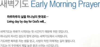 새벽기도 Early Morning Prayer-하루하루의 삶을 하나님의 뜻대로… Living day by day for God's will... 새벽기도는 하루가 시작되는 첫 시간이기 때문에 귀한 것입니다.하나님의 자녀인 성도의 영적 관리는 새벽기도에서 시작됩니다.기도하면 목마른 자는 샘을 얻고, 사방이 막힌 자에게는 길이 열립니다.기도는 이 우주에서 제일 높은 분과 사귀는 시간입니다.