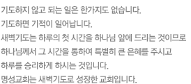 기도하지 않고 되는 일은 한가지도 없습니다.기도하면 기적이 일어납니다. 새벽기도는 하루의 첫 시간을 하나님 앞에 드리는 것이므로하나님께서 그 시간을 통하여 특별히 큰 은혜를 주시고하루를 승리하게 하시는 것입니다.명성교회는 새벽기도로 성장한 교회입니다.