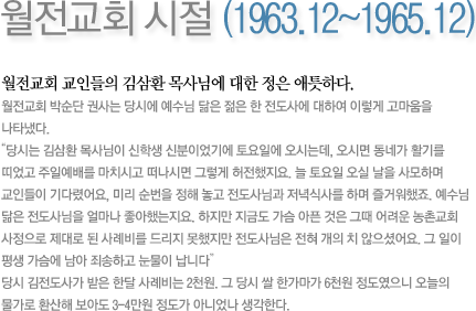 월전교회 시절 (1963.12~1965.12)-월전교회 교인들의 김삼환 목사에 대한 정은 애틋하다. 
월전교회 박순단 권사는 당시에 예수님 닮은 젊은 한 전도사에 대하여 이렇게 고마움을 나타냈다.“당시는 김삼환 목사님이 신학생 신분이었기에 토요일에 오시는데, 오시면 동네가 활기를 띠었고 주일예배를 마치시고 떠나시면 그렇게 허전했지요. 늘 토요일 오실 날을 사모하며 교인들이 기다렸어요, 미리 순번을 정해 놓고 전도사님과 저녁식사를 하며 즐거워했죠. 예수님 닮은 전도사님을 얼마나 좋아했는지요. 하지만 지금도 가슴 아픈 것은 그때 어려운 농촌교회 사정으로 제대로 된 사례비를 드리지 못했지만 전도사님은 전혀 개의 치 않으셨어요. 그 일이 평생 가슴에 남아 죄송하고 눈물이 납니다”당시 김전도사가 받은 한달 사례비는 2천원. 그 당시 쌀 한가마가 6천원 정도였으니 오늘의 물가로 환산해 보아도 3-4만원 정도가 아니었나 생각한다. 