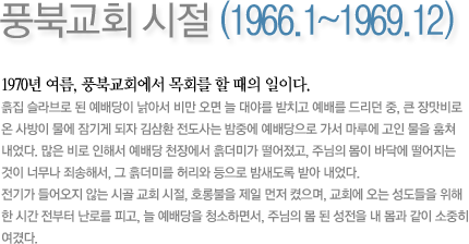 풍북교회 시절 (1966.1~1969.12)-1970년 여름, 풍북교회에서 목회를 할 때의 일이다. 흙집 슬라브로 된 예배당이 낡아서 비만 오면 늘 대야를 받치고 예배를 드리던 중, 큰 장맛비로 온 사방이 물에 잠기게 되자 김삼환 전도사는 밤중에 예배당으로 가서 마루에 고인 물을 훔쳐 내었다. 많은 비로 인해서 예배당 천장에서 흙더미가 떨어졌고, 주님의 몸이 바닥에 떨어지는 것이 너무나 죄송해서, 그 흙더미를 허리와 등으로 밤새도록 받아 내었다. 전기가 들어오지 않는 시골 교회 시절, 호롱불을 제일 먼저 켰으며, 교회에 오는 성도들을 위해 한 시간 전부터 난로를 피고, 늘 예배당을 청소하면서, 주님의 몸 된 성전을 내 몸과 같이 소중히 여겼다.