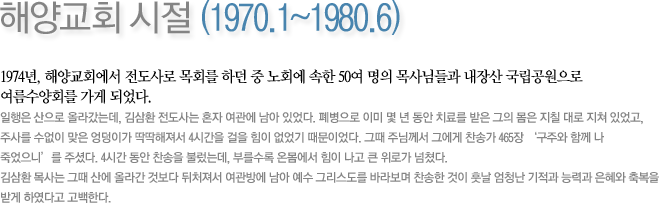 해양교회 시절 (1970.1~1980.6)-1974년, 해양교회에서 전도사로 목회를 하던 중 노회에 속한 50여 명의 목사님들과 내장산 국립공원으로 여름수양회를 가게 되었다.일행은 산으로 올라갔는데, 김삼환 전도사는 혼자 여관에 남아 있었다. 폐병으로 이미 몇 년 동안 치료를 받은 그의 몸은 지칠 대로 지쳐 있었고, 주사를 수없이 맞은 엉덩이가 딱딱해져서 4시간을 걸을 힘이 없었기 때문이었다. 그때 주님께서 그에게 찬송가 465장 ‘구주와 함께 나 죽었으니’를 주셨다. 4시간 동안 찬송을 불렀는데, 부를수록 온몸에서 힘이 나고 큰 위로가 넘쳤다. 김삼환 목사는 그때 산에 올라간 것보다 뒤처져서 여관방에 남아 예수 그리스도를 바라보며 찬송한 것이 훗날 엄청난 기적과 능력과 은혜와 축복을 받게 하였다고 고백한다.