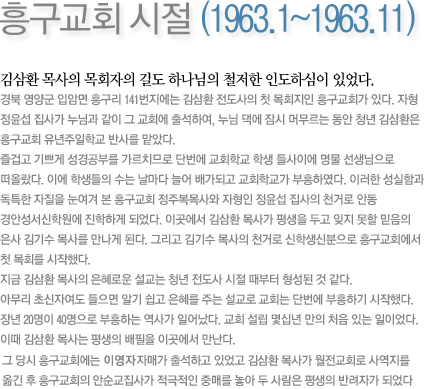 흥구교회 시절 (1963.1~1963.11)-김삼환 목사의 목회자의 길도 하나님의 철저한 인도하심이 있었다. 우연히 누나집이 있는 흥구교회에 놀러가 그곳에서 자형의 권유로 유년주일학교 반사를 맡게 되었다. 즐겁고 기쁘게 성경공부를 가르치므로 단번에 교회학교 학생 들사이에 명물 선생님으로 떠올랐다. 이에 학생들의 수는 날마다 늘어 배가되고 교회학교가 부흥하였다. 이러한 성실함과 독특한 자질을 눈여겨 본 흥구교회 정주복목사와 자형인 정윤섭 집사의 천거로 안동 경안성서신학원에 진학하게 되었다. 이곳에서 김삼환 목사가 평생을 두고 잊지 못할 믿음의 은사 김기수 목사를 만나게 된다. 그리고 김기수 목사의 천거로 신학생신분으로 흥구교회에서 첫 목회를 시작했다. 지금 김삼환 목사의 은혜로운 설교는 청년 전도사 시절 때부터 형성된 것 같다. 아무리 초신자여도 들으면 알기 쉽고 은혜를 주는 설교로 교회는 단번에 부흥하기 시작했다. 장년 20명이 40명으로 부흥하는 역사가 일어났다. 교회 설립 몇십년 만의 처음 있는 일이었다. 이때 김삼환 목사는 평생의 배필을 이곳에서 만난다. 이영자 자매가 이곳 흥구교회에 출석하고 있었는데 안순교 집사가 중매를 했고 하나님의 축복속에 평생을 해로할 부부로서 맺어졌다. 