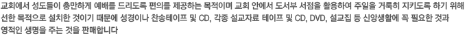 교회에서 성도들이 충만하게 예배를 드리도록 편의를 제공하는 목적이며 교회 안에서 도서부 서점을 활용하여 주일을 거룩히 지키도록 하기 위해 선한 목적으로 설치한 것이기 때문에 성경이나 찬송테이프 및 CD, 각종 설교자료 테이프 및 CD, DVD, 설교집 등 신앙생활에 꼭 필요한 것과 영적인 생명을 주는 것을 판매합니다